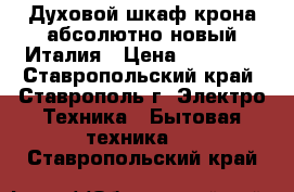  Духовой шкаф крона абсолютно новый Италия › Цена ­ 11 500 - Ставропольский край, Ставрополь г. Электро-Техника » Бытовая техника   . Ставропольский край